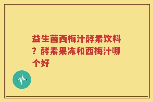 益生菌西梅汁酵素饮料？酵素果冻和西梅汁哪个好