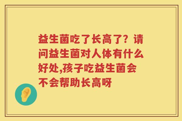益生菌吃了长高了？请问益生菌对人体有什么好处,孩子吃益生菌会不会帮助长高呀