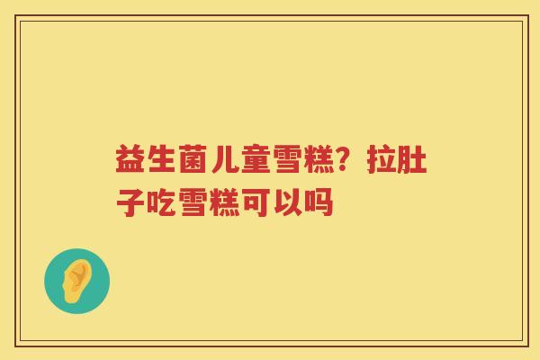 益生菌儿童雪糕？拉肚子吃雪糕可以吗
