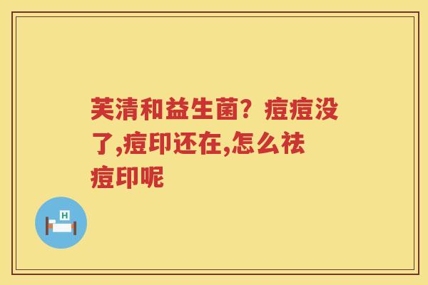 芙清和益生菌？痘痘没了,痘印还在,怎么祛痘印呢