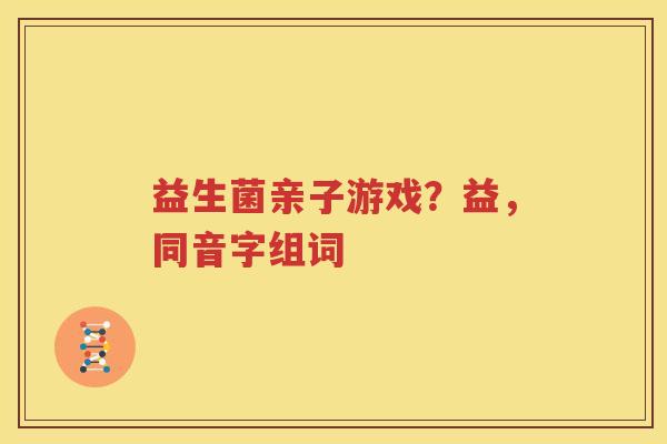 益生菌亲子游戏？益，同音字组词