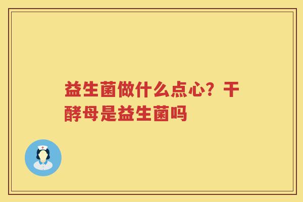 益生菌做什么点心？干酵母是益生菌吗