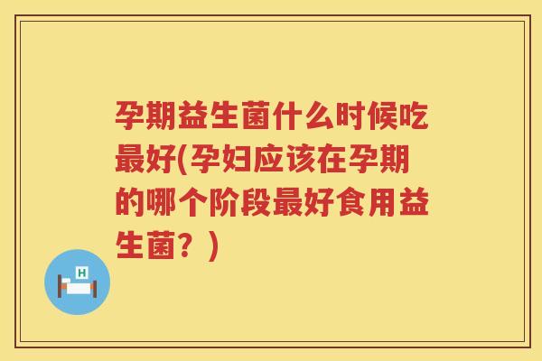 孕期益生菌什么时候吃最好(孕妇应该在孕期的哪个阶段最好食用益生菌？)