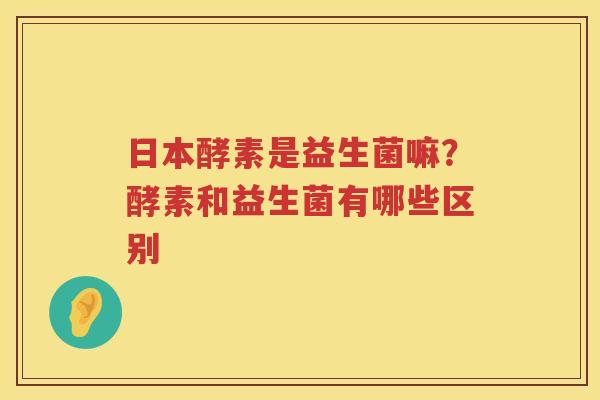 日本酵素是益生菌嘛？酵素和益生菌有哪些区别