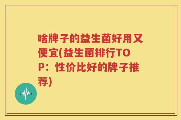 啥牌子的益生菌好用又便宜(益生菌排行TOP：性价比好的牌子推荐)