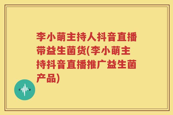 李小萌主持人抖音直播带益生菌货(李小萌主持抖音直播推广益生菌产品)
