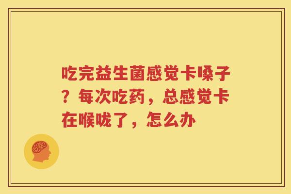 吃完益生菌感觉卡嗓子？每次吃药，总感觉卡在喉咙了，怎么办