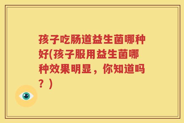 孩子吃肠道益生菌哪种好(孩子服用益生菌哪种效果明显，你知道吗？)