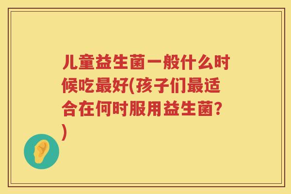儿童益生菌一般什么时候吃最好(孩子们最适合在何时服用益生菌？)