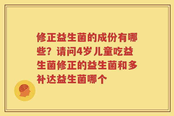 修正益生菌的成份有哪些？请问4岁儿童吃益生菌修正的益生菌和多补达益生菌哪个