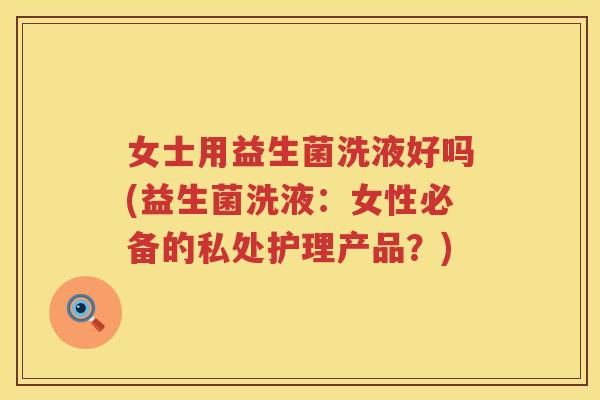 女士用益生菌洗液好吗(益生菌洗液：女性必备的私处护理产品？)