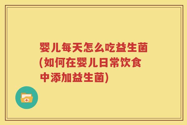 婴儿每天怎么吃益生菌(如何在婴儿日常饮食中添加益生菌)