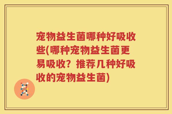 宠物益生菌哪种好吸收些(哪种宠物益生菌更易吸收？推荐几种好吸收的宠物益生菌)
