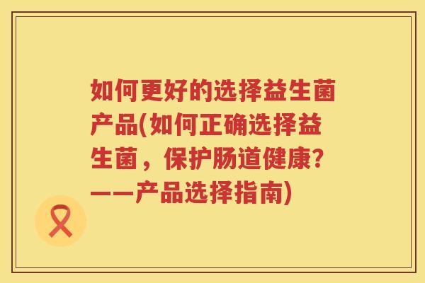 如何更好的选择益生菌产品(如何正确选择益生菌，保护肠道健康？——产品选择指南)