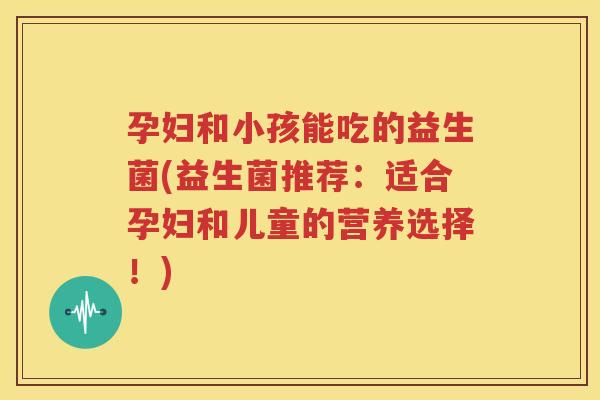 孕妇和小孩能吃的益生菌(益生菌推荐：适合孕妇和儿童的营养选择！)