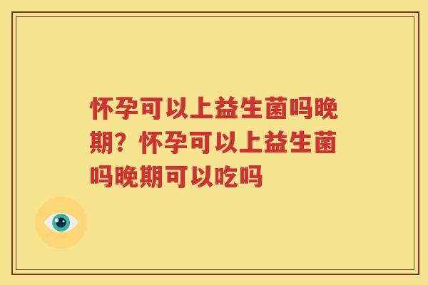 怀孕可以上益生菌吗晚期？怀孕可以上益生菌吗晚期可以吃吗