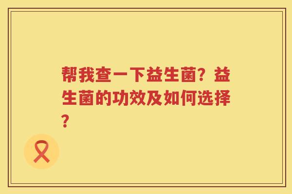 帮我查一下益生菌？益生菌的功效及如何选择？