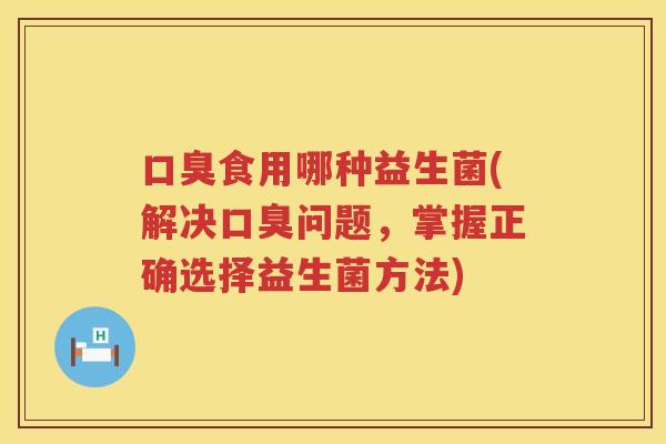 口臭食用哪种益生菌(解决口臭问题，掌握正确选择益生菌方法)