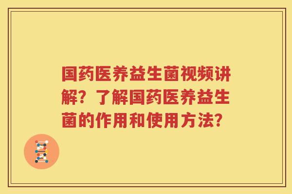 国药医养益生菌视频讲解？了解国药医养益生菌的作用和使用方法？