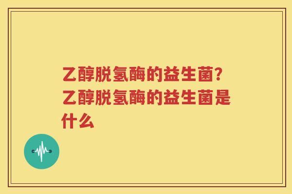 乙醇脱氢酶的益生菌？乙醇脱氢酶的益生菌是什么