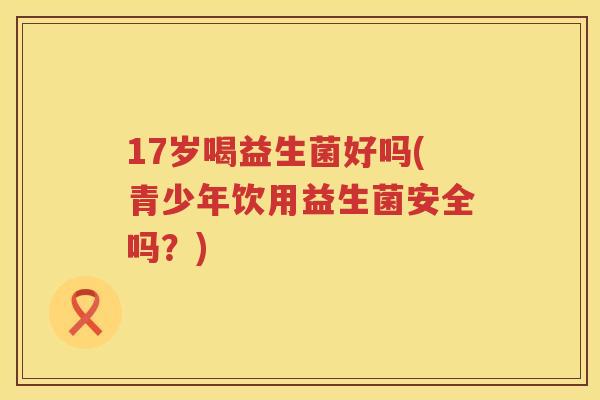 17岁喝益生菌好吗(青少年饮用益生菌安全吗？)