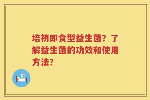 培初即食型益生菌？了解益生菌的功效和使用方法？