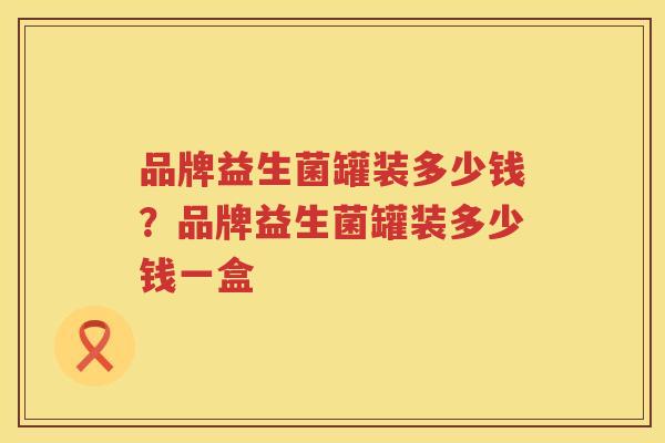 品牌益生菌罐装多少钱？品牌益生菌罐装多少钱一盒
