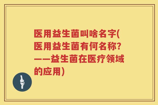 医用益生菌叫啥名字(医用益生菌有何名称？——益生菌在医疗领域的应用)