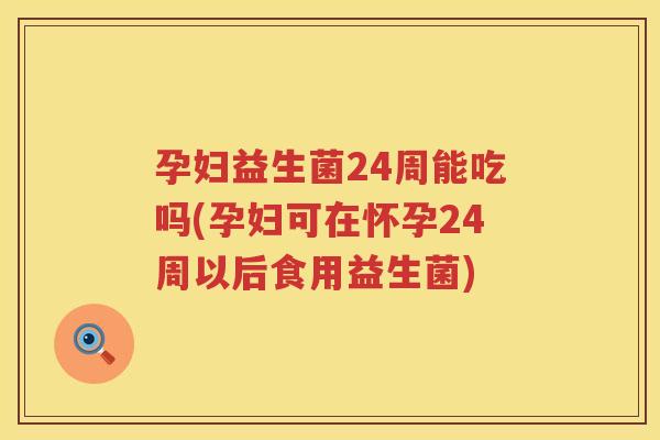 孕妇益生菌24周能吃吗(孕妇可在怀孕24周以后食用益生菌)