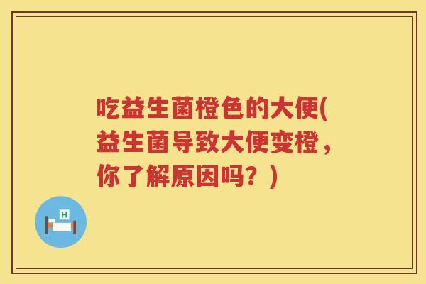 吃益生菌橙色的大便(益生菌导致大便变橙，你了解原因吗？)