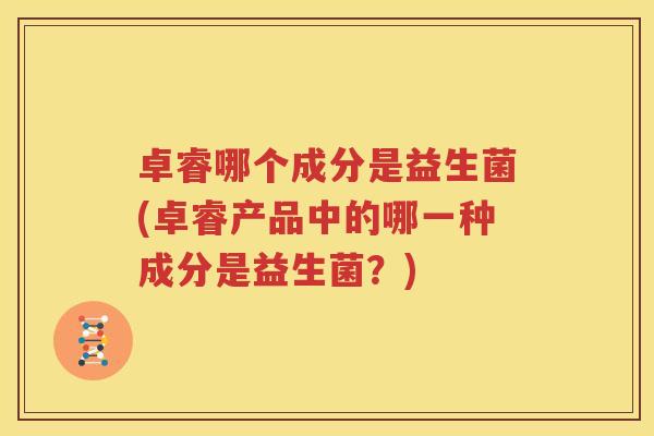 卓睿哪个成分是益生菌(卓睿产品中的哪一种成分是益生菌？)
