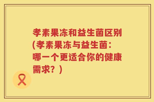 孝素果冻和益生菌区别(孝素果冻与益生菌：哪一个更适合你的健康需求？)