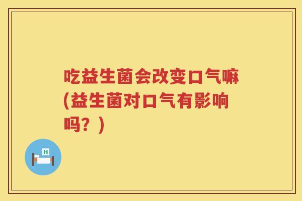 吃益生菌会改变口气嘛(益生菌对口气有影响吗？)