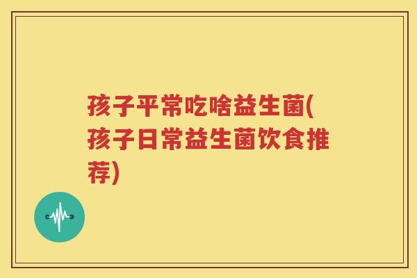 孩子平常吃啥益生菌(孩子日常益生菌饮食推荐)