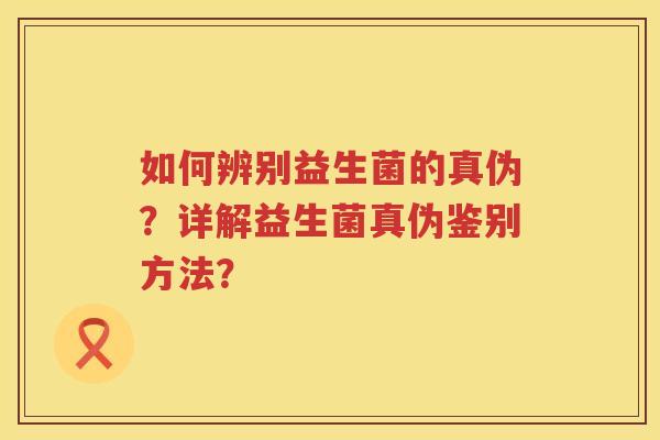 如何辨别益生菌的真伪？详解益生菌真伪鉴别方法？