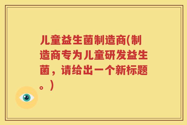 儿童益生菌制造商(制造商专为儿童研发益生菌，请给出一个新标题。)
