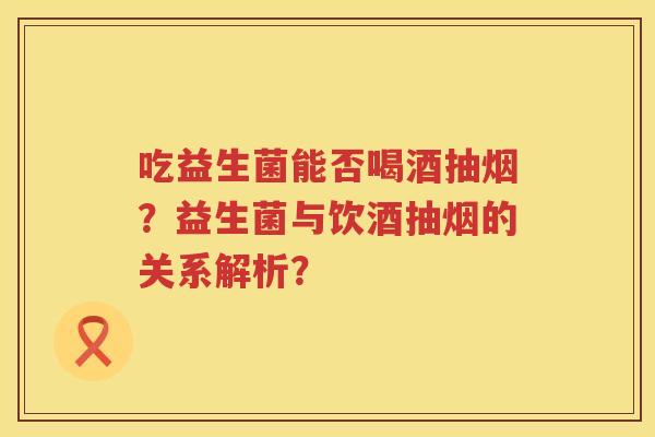吃益生菌能否喝酒抽烟？益生菌与饮酒抽烟的关系解析？