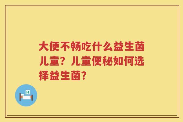 大便不畅吃什么益生菌儿童？儿童便秘如何选择益生菌？