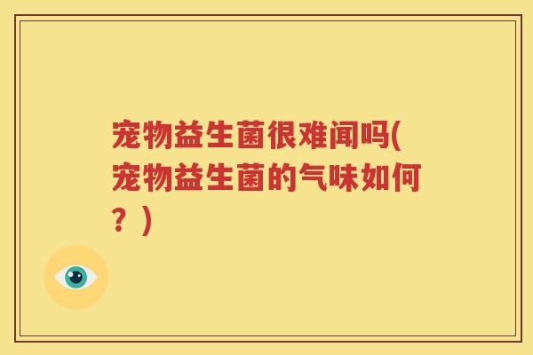 宠物益生菌很难闻吗(宠物益生菌的气味如何？)