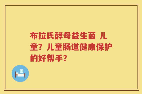 布拉氏酵母益生菌 儿童？儿童肠道健康保护的好帮手？