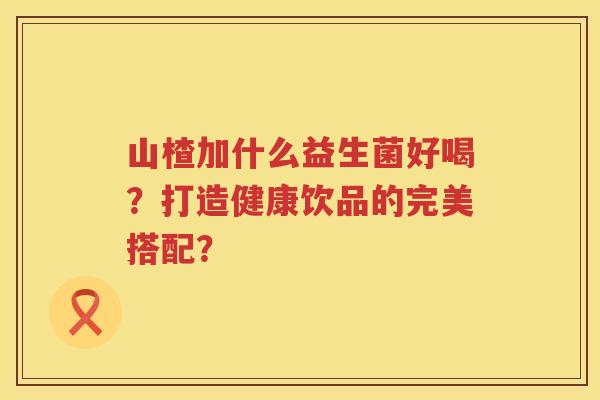 山楂加什么益生菌好喝？打造健康饮品的完美搭配？