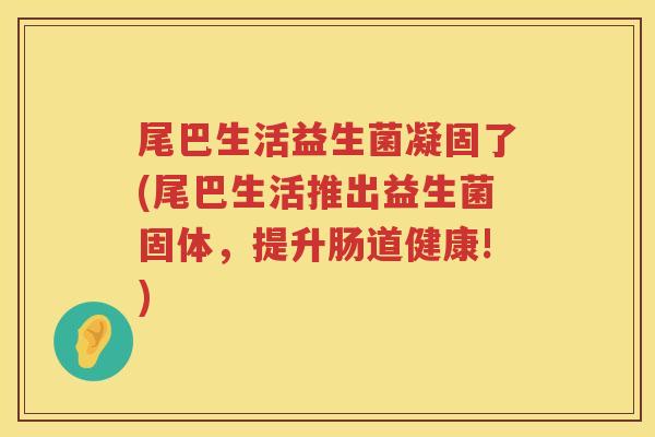 尾巴生活益生菌凝固了(尾巴生活推出益生菌固体，提升肠道健康!)