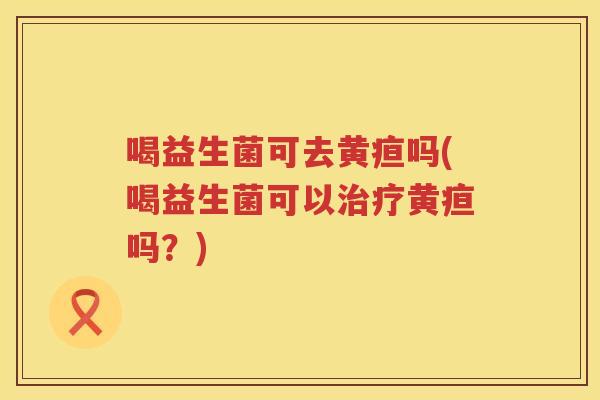 喝益生菌可去黄疸吗(喝益生菌可以治疗黄疸吗？)