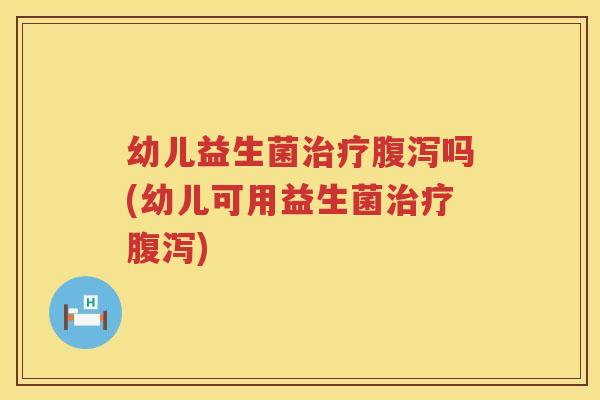 幼儿益生菌治疗腹泻吗(幼儿可用益生菌治疗腹泻)