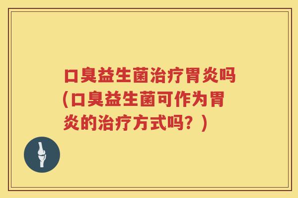 口臭益生菌治疗胃炎吗(口臭益生菌可作为胃炎的治疗方式吗？)