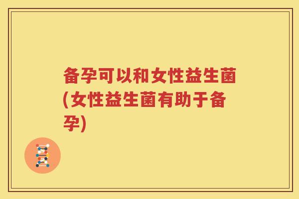 备孕可以和女性益生菌(女性益生菌有助于备孕)