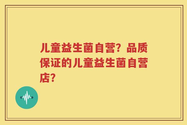 儿童益生菌自营？品质保证的儿童益生菌自营店？