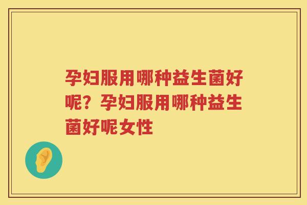 孕妇服用哪种益生菌好呢？孕妇服用哪种益生菌好呢女性