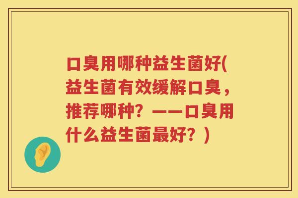口臭用哪种益生菌好(益生菌有效缓解口臭，推荐哪种？——口臭用什么益生菌最好？)