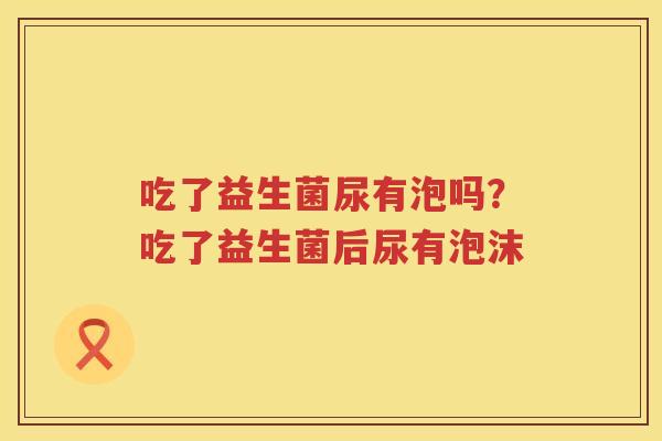 吃了益生菌尿有泡吗？吃了益生菌后尿有泡沫
